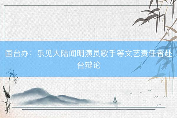 国台办：乐见大陆闻明演员歌手等文艺责任者赴台辩论