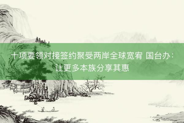 十项要领对接签约聚受两岸全球宽宥 国台办：让更多本族分享其惠