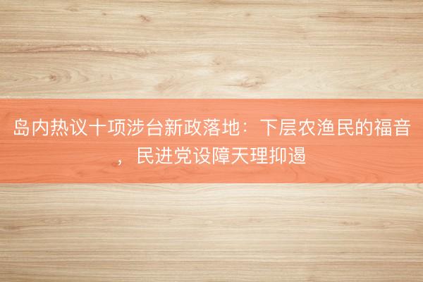 岛内热议十项涉台新政落地：下层农渔民的福音，民进党设障天理抑遏