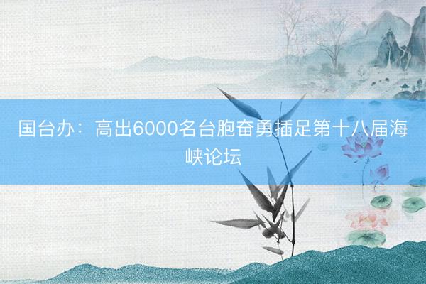 国台办：高出6000名台胞奋勇插足第十八届海峡论坛