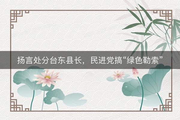 扬言处分台东县长，民进党搞“绿色勒索”