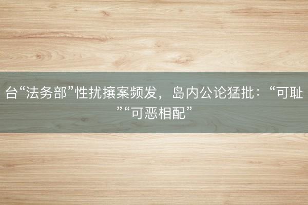 台“法务部”性扰攘案频发,岛内公论猛批:“可耻”“可恶相配”