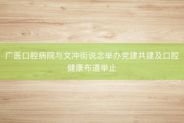 广医口腔病院与文冲街说念举办党建共建及口腔健康布道举止