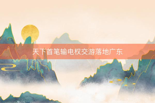 天下首笔输电权交游落地广东