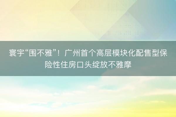 寰宇“围不雅”！广州首个高层模块化配售型保险性住房口头绽放不雅摩