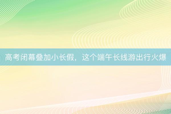 高考闭幕叠加小长假，这个端午长线游出行火爆