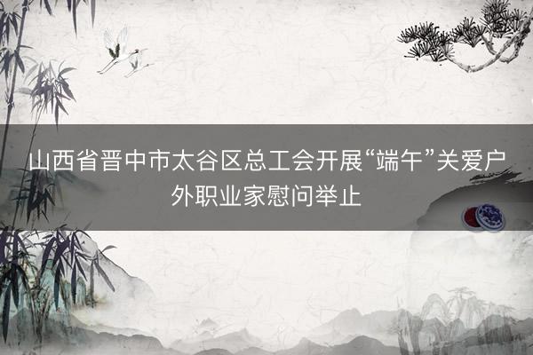 山西省晋中市太谷区总工会开展“端午”关爱户外职业家慰问举止