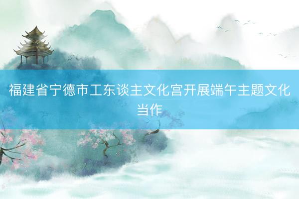 福建省宁德市工东谈主文化宫开展端午主题文化当作