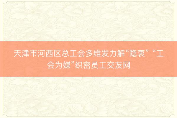 天津市河西区总工会多维发力解“隐衷” “工会为媒”织密员工交友网