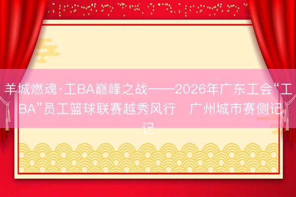 羊城燃魂·工BA巅峰之战——2026年广东工会“工 BA”员工篮球联赛越秀风行・广州城市赛侧记