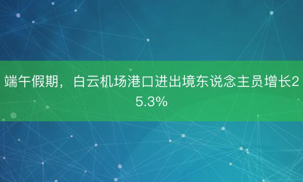 端午假期，白云机场港口进出境东说念主员增长25.3%