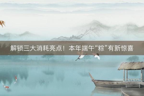 解锁三大消耗亮点！本年端午“粽”有新惊喜