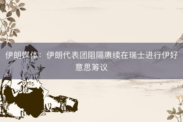 伊朗媒体：伊朗代表团阻隔赓续在瑞士进行伊好意思筹议