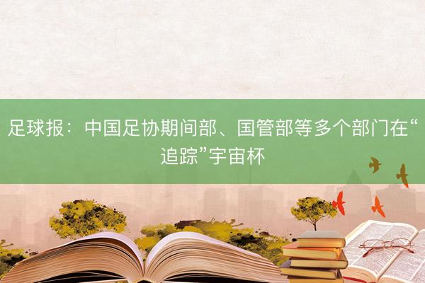 足球报：中国足协期间部、国管部等多个部门在“追踪”宇宙杯
