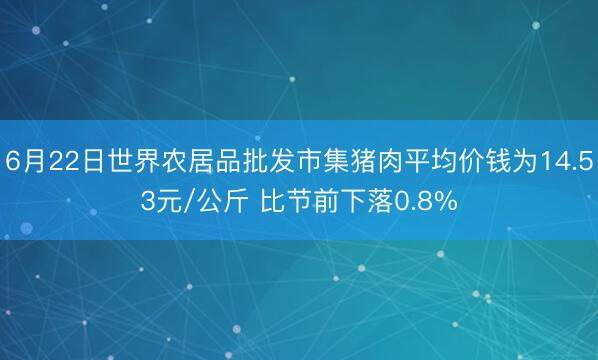6月22日世界农居品批发市集猪肉平均价钱为14.53元/公斤 比节前下落0.8%