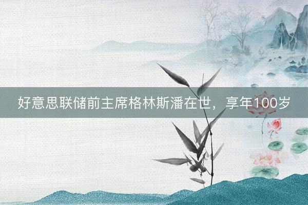好意思联储前主席格林斯潘在世，享年100岁