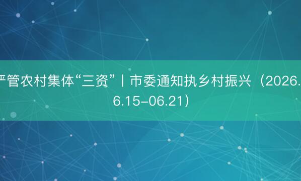 严管农村集体“三资”丨市委通知执乡村振兴（2026.06.15-06.21）