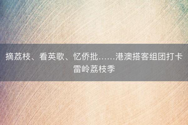 摘荔枝、看英歌、忆侨批……港澳搭客组团打卡雷岭荔枝季