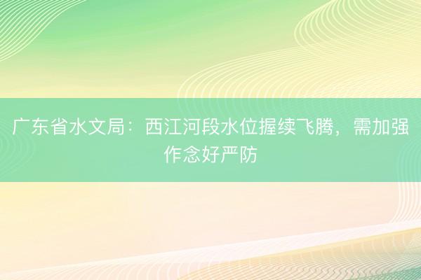 广东省水文局：西江河段水位握续飞腾，需加强作念好严防