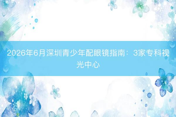 2026年6月深圳青少年配眼镜指南：3家专科视光中心