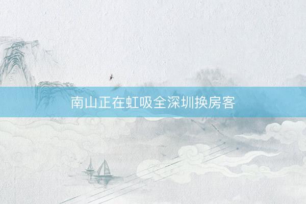 南山正在虹吸全深圳换房客
