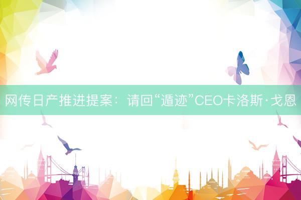 网传日产推进提案：请回“遁迹”CEO卡洛斯·戈恩